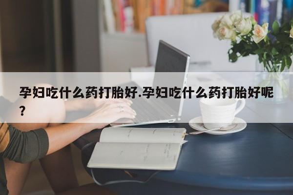 打胎药在哪里买得到孕妇吃什么药打胎好.孕妇吃什么药打胎好呢？