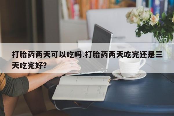 打胎药在哪里买得到打胎药两天可以吃吗.打胎药两天吃完还是三天吃完好？