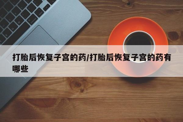 打胎药在哪里买得到打胎后恢复子宫的药/打胎后恢复子宫的药有哪些
