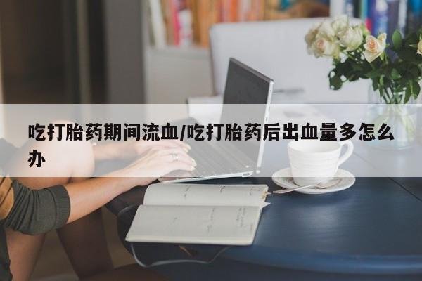 打胎药在哪里买得到吃打胎药期间流血/吃打胎药后出血量多怎么办