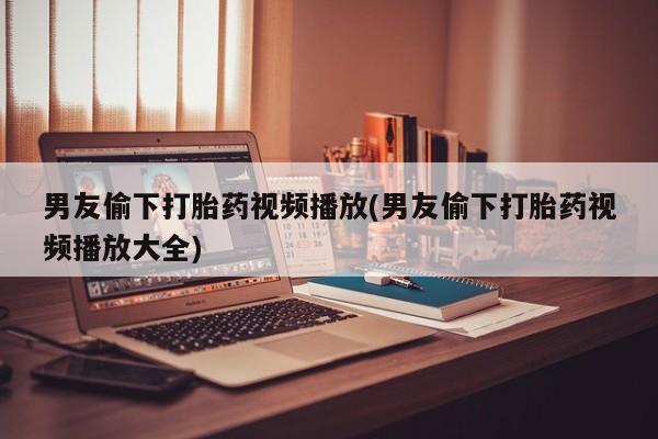 打胎药在哪里买得到男友偷下打胎药视频播放(男友偷下打胎药视频播放大全)