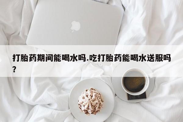 打胎药在哪里买得到打胎药期间能喝水吗.吃打胎药能喝水送服吗？
