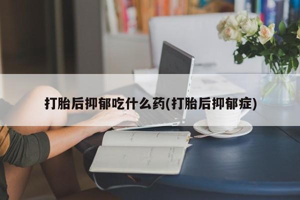 打胎药在哪里买得到打胎后抑郁吃什么药(打胎后抑郁症)