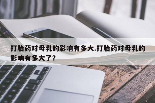 打胎药在哪里买得到打胎药对母乳的影响有多大.打胎药对母乳的影响有多大了？