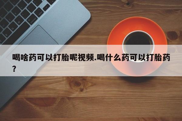 打胎药在哪里买得到喝啥药可以打胎呢视频.喝什么药可以打胎药？