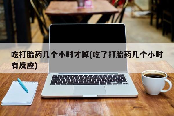 打胎药在哪里买得到吃打胎药几个小时才掉(吃了打胎药几个小时有反应)