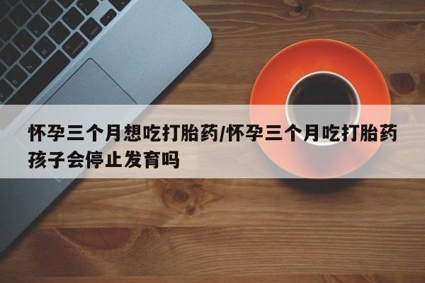 打胎药在哪里买得到怀孕三个月想吃打胎药/怀孕三个月吃打胎药孩子会停止发育吗