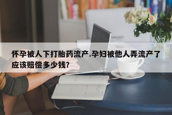 打胎药在哪里买得到怀孕被人下打胎药流产.孕妇被他人弄流产了应该赔偿多少钱？