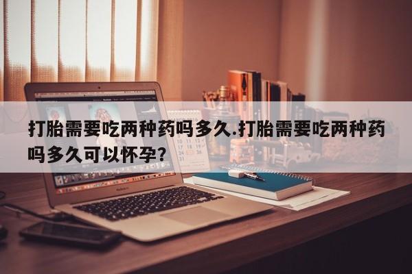 打胎药在哪里买得到打胎需要吃两种药吗多久.打胎需要吃两种药吗多久可以怀孕？