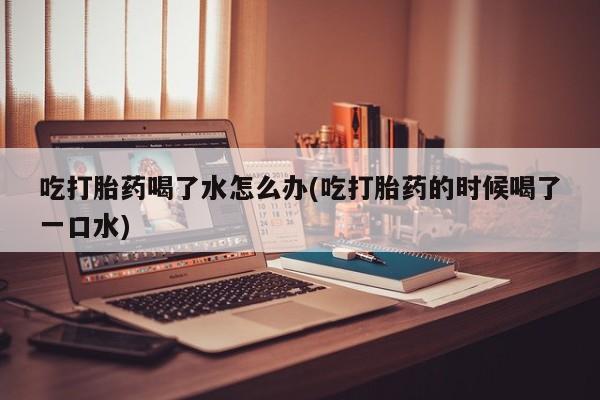 打胎药在哪里买得到吃打胎药喝了水怎么办(吃打胎药的时候喝了一口水)
