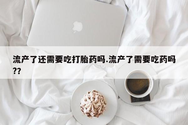 打胎药在哪里买得到流产了还需要吃打胎药吗.流产了需要吃药吗?？