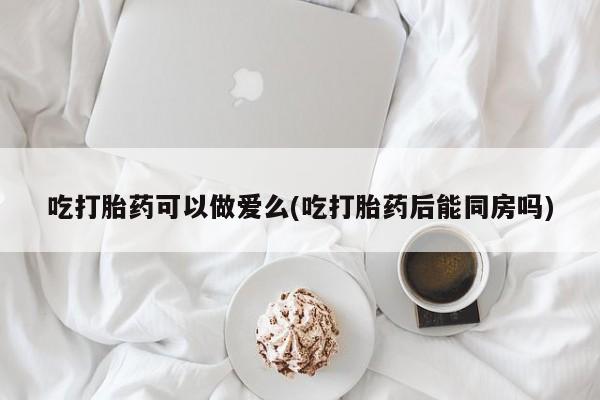 打胎药在哪里买得到吃打胎药可以做爱么(吃打胎药后能同房吗)
