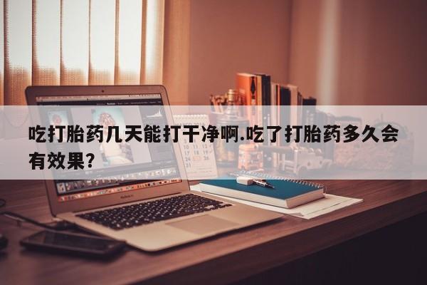 打胎药在哪里买得到吃打胎药几天能打干净啊.吃了打胎药多久会有效果？