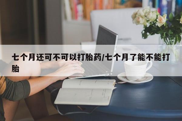 打胎药在哪里买得到七个月还可不可以打胎药/七个月了能不能打胎