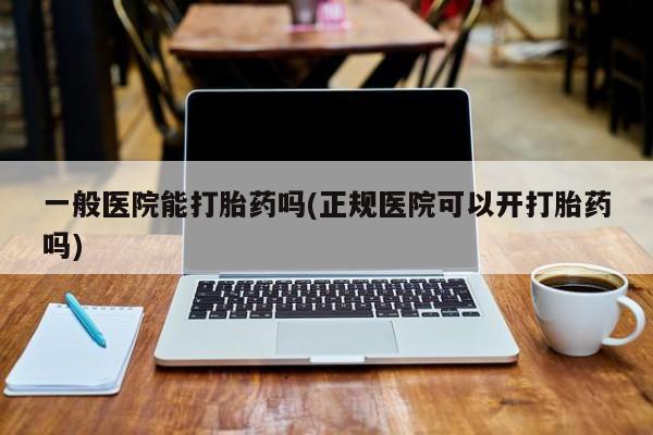 打胎药在哪里买得到一般医院能打胎药吗(正规医院可以开打胎药吗)