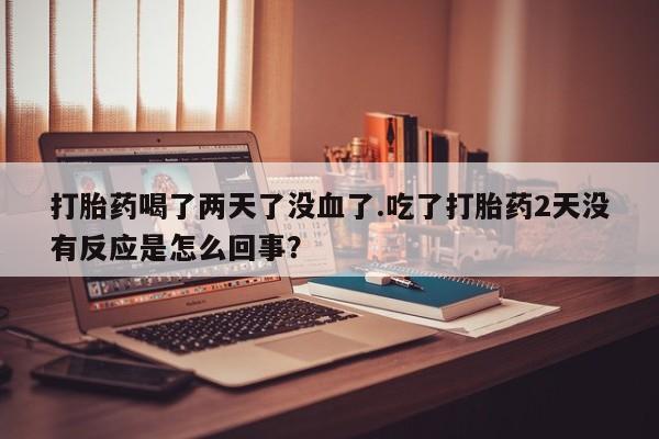 打胎药在哪里买得到打胎药喝了两天了没血了.吃了打胎药2天没有反应是怎么回事？