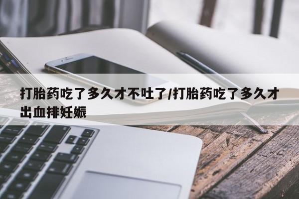 打胎药在哪里买得到打胎药吃了多久才不吐了/打胎药吃了多久才出血排妊娠