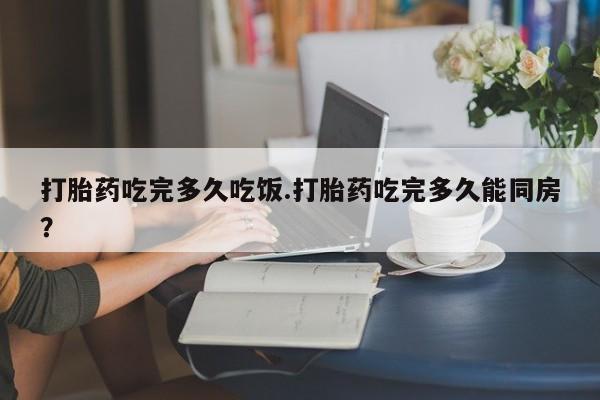 打胎药在哪里买得到打胎药吃完多久吃饭.打胎药吃完多久能同房？