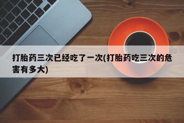 打胎药在哪里买得到打胎药三次已经吃了一次(打胎药吃三次的危害有多大)