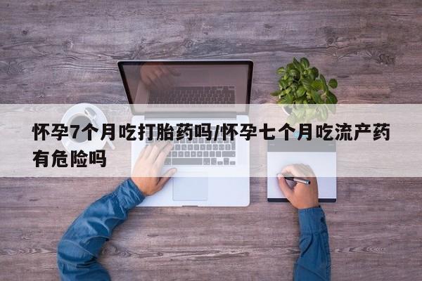 打胎药在哪里买得到怀孕7个月吃打胎药吗/怀孕七个月吃流产药有危险吗
