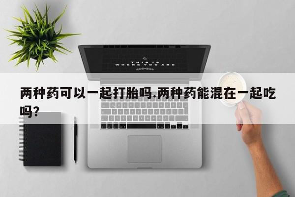 打胎药在哪里买得到两种药可以一起打胎吗.两种药能混在一起吃吗？