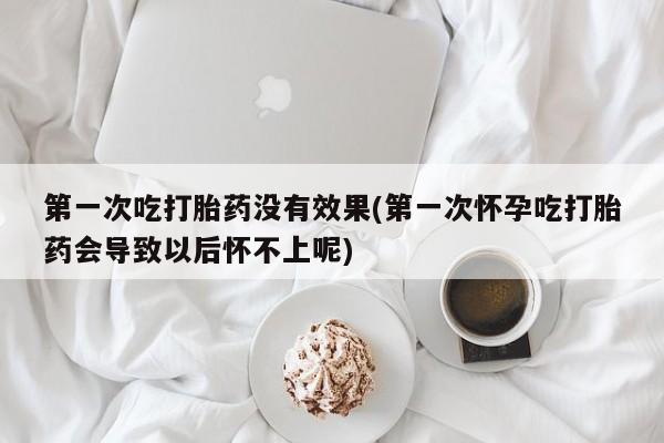 打胎药在哪里买得到第一次吃打胎药没有效果(第一次怀孕吃打胎药会导致以后怀不上呢)