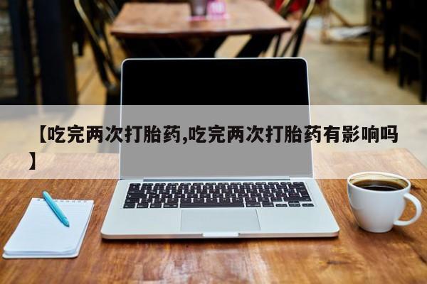 打胎药在哪里买得到【吃完两次打胎药,吃完两次打胎药有影响吗】