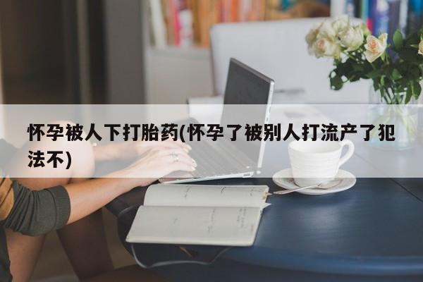 打胎药在哪里买得到怀孕被人下打胎药(怀孕了被别人打流产了犯法不)