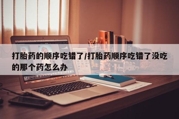 打胎药在哪里买得到打胎药的顺序吃错了/打胎药顺序吃错了没吃的那个药怎么办