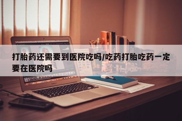 打胎药在哪里买得到打胎药还需要到医院吃吗/吃药打胎吃药一定要在医院吗