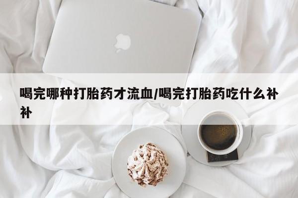 打胎药在哪里买得到喝完哪种打胎药才流血/喝完打胎药吃什么补补