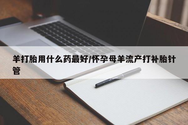 打胎药在哪里买得到羊打胎用什么药最好/怀孕母羊流产打补胎针管