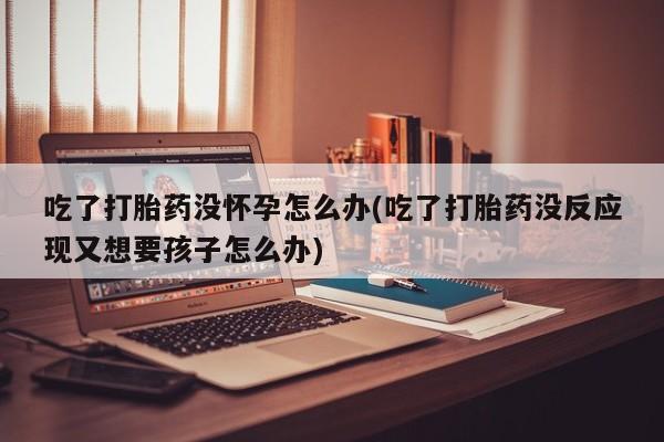 打胎药在哪里买得到吃了打胎药没怀孕怎么办(吃了打胎药没反应现又想要孩子怎么办)