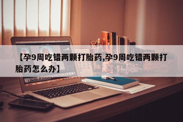 打胎药在哪里买得到【孕9周吃错两颗打胎药,孕9周吃错两颗打胎药怎么办】