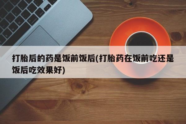 打胎药在哪里买得到打胎后的药是饭前饭后(打胎药在饭前吃还是饭后吃效果好)