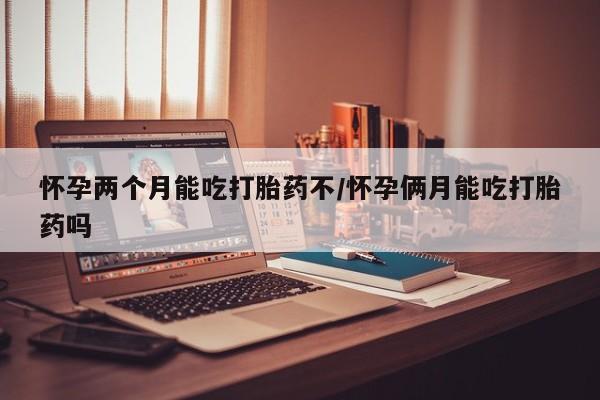 打胎药在哪里买得到怀孕两个月能吃打胎药不/怀孕俩月能吃打胎药吗