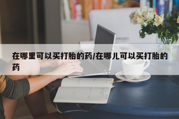 打胎药在哪里买得到在哪里可以买打胎的药/在哪儿可以买打胎的药