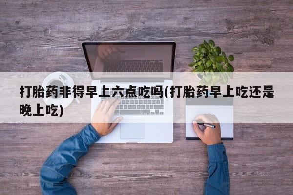 打胎药在哪里买得到打胎药非得早上六点吃吗(打胎药早上吃还是晚上吃)