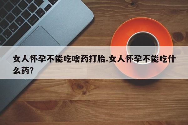 打胎药在哪里买得到女人怀孕不能吃啥药打胎.女人怀孕不能吃什么药？