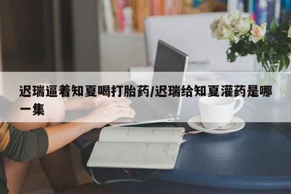 打胎药在哪里买得到迟瑞逼着知夏喝打胎药/迟瑞给知夏灌药是哪一集
