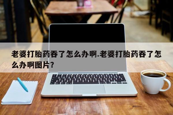 打胎药在哪里买得到老婆打胎药吞了怎么办啊.老婆打胎药吞了怎么办啊图片？