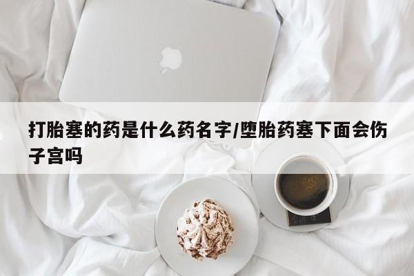 打胎药在哪里买得到打胎塞的药是什么药名字/堕胎药塞下面会伤子宫吗
