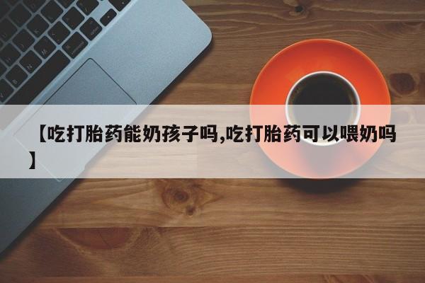 打胎药在哪里买得到【吃打胎药能奶孩子吗,吃打胎药可以喂奶吗】
