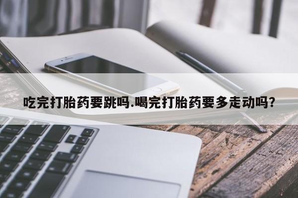 打胎药在哪里买得到吃完打胎药要跳吗.喝完打胎药要多走动吗？