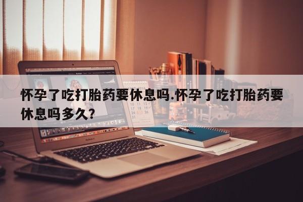 打胎药在哪里买得到怀孕了吃打胎药要休息吗.怀孕了吃打胎药要休息吗多久？