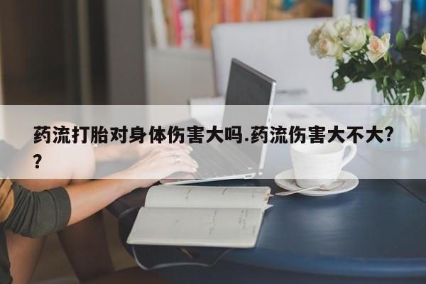 打胎药在哪里买得到药流打胎对身体伤害大吗.药流伤害大不大??