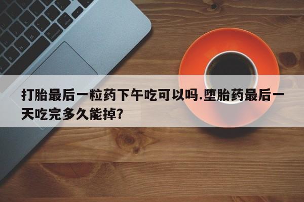 打胎药在哪里买得到打胎最后一粒药下午吃可以吗.堕胎药最后一天吃完多久能掉？