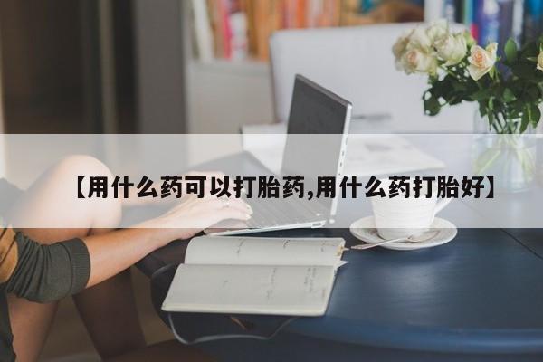 打胎药在哪里买得到【用什么药可以打胎药,用什么药打胎好】