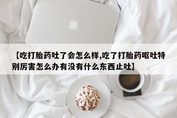 打胎药在哪里买得到【吃打胎药吐了会怎么样,吃了打胎药呕吐特别厉害怎么办有没有什么东西止吐】