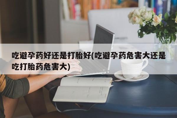 打胎药在哪里买得到吃避孕药好还是打胎好(吃避孕药危害大还是吃打胎药危害大)